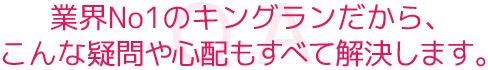 業界No1のキングランだから、こんな疑問や心配もすべて解決します。